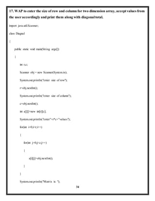 17. WAP to enter the size of row and column for two dimension array, accept values from 
the user accordingly and print them along with diagonal total. 
34 
import java.util.Scanner; 
class Diagnal 
{ 
public static void main(String args[]) 
{ 
int r,c; 
Scanner obj = new Scanner(System.in); 
System.out.println("enter size of row"); 
r=obj.nextInt(); 
System.out.println("enter size of column"); 
c=obj.nextInt(); 
int a[][]=new int[r][c]; 
System.out.println("enter"+r*c+"values"); 
for(int i=0;i<r;i++) 
{ 
for(int j=0;j<c;j++) 
{ 
a[i][j]=obj.nextInt(); 
} 
} 
System.out.println("Matrix is: "); 
 