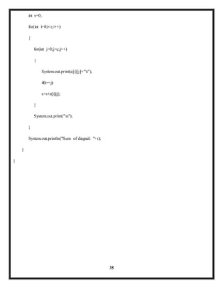 35 
int s=0; 
for(int i=0;i<r;i++) 
{ 
for(int j=0;j<c;j++) 
{ 
System.out.print(a[i][j]+"t"); 
if(i==j) 
s=s+a[i][j]; 
} 
System.out.print("n"); 
} 
System.out.println("Sum of diagnal: "+s); 
} 
} 
 