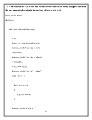 18. WAP to enter the size of row and column for two dimension array, accept values from 
the user accordingly and print them along with row wise total. 
37 
import java.util.Scanner; 
class Rarray 
{ 
public static void main(String args[]) 
{ 
int r,c; 
Scanner obj = new Scanner(System.in); 
System.out.println("enter size of row"); 
r=obj.nextInt(); 
System.out.println("enter size of column"); 
c=obj.nextInt(); 
int a[][]=new int[r][c]; 
System.out.println("enter"+r*c+"values"); 
for(int i=0;i<r;i++) 
{ 
for(int j=0;j<c;j++) 
{ 
a[i][j]=obj.nextInt(); 
} 
} 
System.out.println("Matrix is: "); 
 