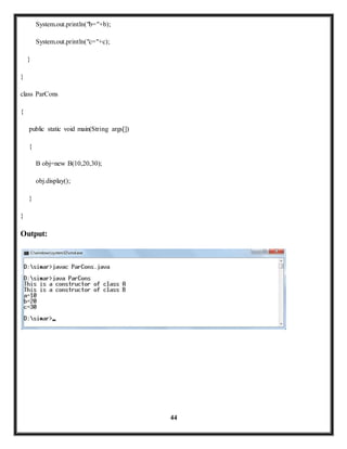 44 
System.out.println("b="+b); 
System.out.println("c="+c); 
} 
} 
class ParCons 
{ 
public static void main(String args[]) 
{ 
B obj=new B(10,20,30); 
obj.display(); 
} 
} 
Output: 
 