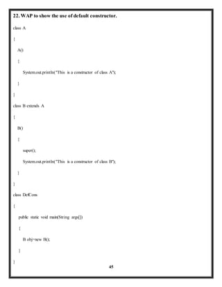 22. WAP to show the use of default constructor. 
45 
class A 
{ 
A() 
{ 
System.out.println("This is a constructor of class A"); 
} 
} 
class B extends A 
{ 
B() 
{ 
super(); 
System.out.println("This is a constructor of class B"); 
} 
} 
class DefCons 
{ 
public static void main(String args[]) 
{ 
B obj=new B(); 
} 
} 
 