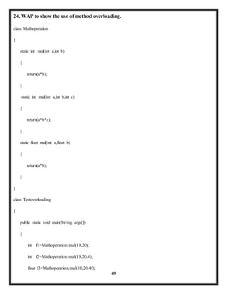 24. WAP to show the use of method overloading. 
49 
class Mathoperation 
{ 
static int mul(int a,int b) 
{ 
return(a*b); 
} 
static int mul(int a,int b,int c) 
{ 
return(a*b*c); 
} 
static float mul(int a,float b) 
{ 
return(a*b); 
} 
} 
class Testoverloading 
{ 
public static void main(String args[]) 
{ 
int f1=Mathoperation.mul(10,20); 
int f2=Mathoperation.mul(10,20,4); 
float f3=Mathoperation.mul(10,20.4f); 
 