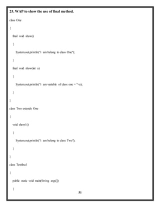 51 
25. WAP to show the use of final method. 
class One 
{ 
final void show() 
{ 
System.out.println("i am belong to class One"); 
} 
final void show(int a) 
{ 
System.out.println("i am variable of class one = "+a); 
} 
} 
class Two extends One 
{ 
void show1() 
{ 
System.out.println("i am belong to class Two"); 
} 
} 
class Testfinal 
{ 
public static void main(String args[]) 
{ 
 