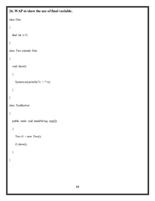 53 
26. WAP to show the use of final variable. 
class One 
{ 
final int x=5; 
} 
class Two extends One 
{ 
void show() 
{ 
System.out.println("x = "+x); 
} 
} 
class Testfinalvar 
{ 
public static void main(String args[]) 
{ 
Two t1 = new Two(); 
t1.show(); 
} 
} 
 