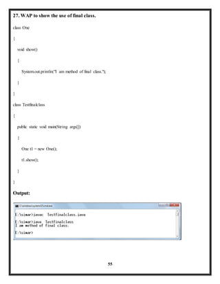 55 
27. WAP to show the use of final class. 
class One 
{ 
void show() 
{ 
System.out.println("I am method of final class."); 
} 
} 
class Testfinalclass 
{ 
public static void main(String args[]) 
{ 
One t1 = new One(); 
t1.show(); 
} 
} 
Output: 
 