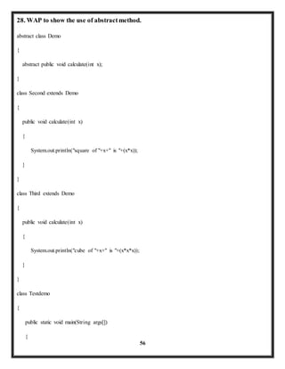28. WAP to show the use of abstract method. 
56 
abstract class Demo 
{ 
abstract public void calculate(int x); 
} 
class Second extends Demo 
{ 
public void calculate(int x) 
{ 
System.out.println("square of "+x+" is "+(x*x)); 
} 
} 
class Third extends Demo 
{ 
public void calculate(int x) 
{ 
System.out.println("cube of "+x+" is "+(x*x*x)); 
} 
} 
class Testdemo 
{ 
public static void main(String args[]) 
{ 
 