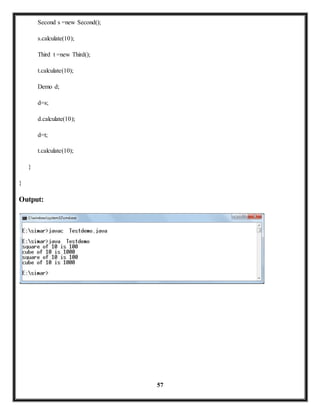 57 
Second s =new Second(); 
s.calculate(10); 
Third t =new Third(); 
t.calculate(10); 
Demo d; 
d=s; 
d.calculate(10); 
d=t; 
t.calculate(10); 
} 
} 
Output: 
 