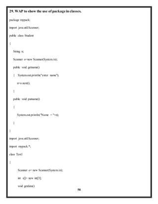 29. WAP to show the use of package in classes. 
58 
package mypack; 
import java.util.Scanner; 
public class Student 
{ 
String n; 
Scanner o=new Scanner(System.in); 
public void getname() 
{ System.out.println("enter name"); 
n=o.next(); 
} 
public void putname() 
{ 
System.out.println("Name = "+n); 
} 
} 
import java.util.Scanner; 
import mypack.*; 
class Test1 
{ 
Scanner o= new Scanner(System.in); 
int s[]= new int[3]; 
void getdata() 
 