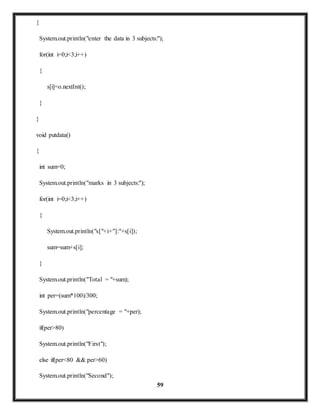 59 
{ 
System.out.println("enter the data in 3 subjects:"); 
for(int i=0;i<3;i++) 
{ 
s[i]=o.nextInt(); 
} 
} 
void putdata() 
{ 
int sum=0; 
System.out.println("marks in 3 subjects:"); 
for(int i=0;i<3;i++) 
{ 
System.out.println("s["+i+"]:"+s[i]); 
sum=sum+s[i]; 
} 
System.out.println("Total = "+sum); 
int per=(sum*100)/300; 
System.out.println("percentage = "+per); 
if(per>80) 
System.out.println("First"); 
else if(per<80 && per>60) 
System.out.println("Second"); 
 