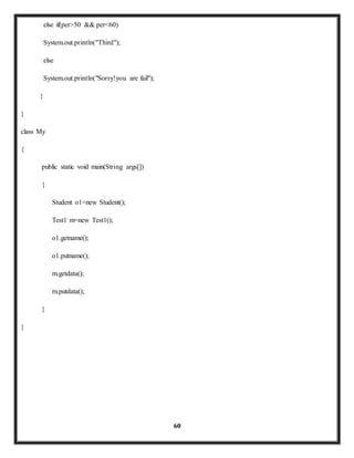 60 
else if(per>50 && per<60) 
System.out.println("Third"); 
else 
System.out.println("Sorry!you are fail"); 
} 
} 
class My 
{ 
public static void main(String args[]) 
{ 
Student o1=new Student(); 
Test1 m=new Test1(); 
o1.getname(); 
o1.putname(); 
m.getdata(); 
m.putdata(); 
} 
} 
 