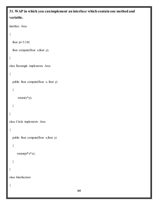 31. WAP in which you can implement an interface which contain one method and 
variable. 
64 
interface Area 
{ 
float pi=3.14f; 
float compute(float x,float y); 
} 
class Rectangle implements Area 
{ 
public float compute(float x, float y) 
{ 
return(x*y); 
} 
} 
class Circle implements Area 
{ 
public float compute(float x,float y) 
{ 
return(pi*x*x); 
} 
} 
class Interfacetest 
{ 
 