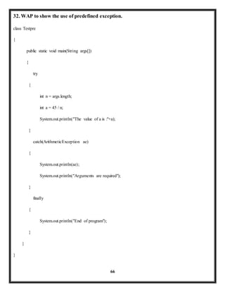 32. WAP to show the use of predefined exception. 
66 
class Testpre 
{ 
public static void main(String args[]) 
{ 
try 
{ 
int n = args.length; 
int a = 45 / n; 
System.out.println("The value of a is :"+a); 
} 
catch(ArithmeticException ae) 
{ 
System.out.println(ae); 
System.out.println("Arguments are required"); 
} 
finally 
{ 
System.out.println("End of program"); 
} 
} 
} 
 