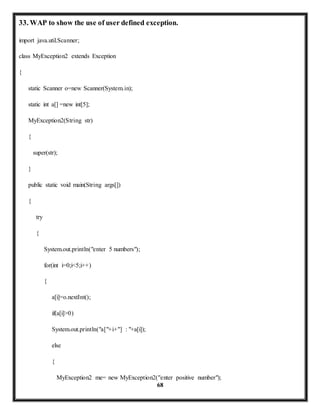 33. WAP to show the use of user defined exception. 
68 
import java.util.Scanner; 
class MyException2 extends Exception 
{ 
static Scanner o=new Scanner(System.in); 
static int a[] =new int[5]; 
MyException2(String str) 
{ 
super(str); 
} 
public static void main(String args[]) 
{ 
try 
{ 
System.out.println("enter 5 numbers"); 
for(int i=0;i<5;i++) 
{ 
a[i]=o.nextInt(); 
if(a[i]>0) 
System.out.println("a["+i+"] : "+a[i]); 
else 
{ 
MyException2 me= new MyException2("enter positive number"); 
 