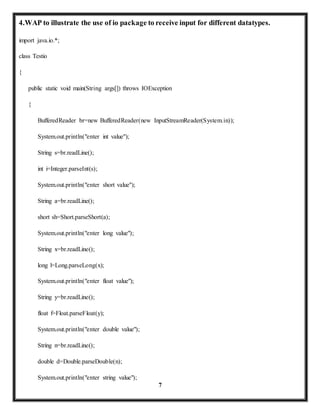 4.WAP to illustrate the use of io package to receive input for different datatypes. 
7 
import java.io.*; 
class Testio 
{ 
public static void main(String args[]) throws IOException 
{ 
BufferedReader br=new BufferedReader(new InputStreamReader(System.in)); 
System.out.println("enter int value"); 
String s=br.readLine(); 
int i=Integer.parseInt(s); 
System.out.println("enter short value"); 
String a=br.readLine(); 
short sh=Short.parseShort(a); 
System.out.println("enter long value"); 
String x=br.readLine(); 
long l=Long.parseLong(x); 
System.out.println("enter float value"); 
String y=br.readLine(); 
float f=Float.parseFloat(y); 
System.out.println("enter double value"); 
String n=br.readLine(); 
double d=Double.parseDouble(n); 
System.out.println("enter string value"); 
 
