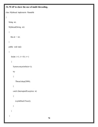 70 
34. WAP to show the use of multi threading. 
class Mythread implements Runnable 
{ 
String str; 
Mythread(String str) 
{ 
this.str = str; 
} 
public void run() 
{ 
for(int i=1; i<=10; i++) 
{ 
System.out.println(str+i); 
try 
{ 
Thread.sleep(2000); 
} 
catch (InterruptedException ie) 
{ 
ie.printStackTrace(); 
} 
} 
} 
 