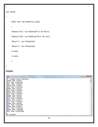 71 
} 
class Theatre 
{ 
public static void main(String args[]) 
{ 
Mythread obj1 = new Mythread("Cut the ticket"); 
Mythread obj2 = new Mythread("Show the seat"); 
Thread t1 = new Thread(obj1); 
Thread t2 = new Thread(obj2); 
t1.start(); 
t2.start(); 
} 
} 
Output: 
