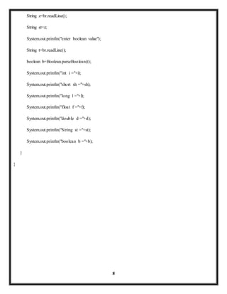 8 
String z=br.readLine(); 
String st=z; 
System.out.println("enter boolean value"); 
String t=br.readLine(); 
boolean b=Boolean.parseBoolean(t); 
System.out.println("int i ="+i); 
System.out.println("short sh ="+sh); 
System.out.println("long l ="+l); 
System.out.println("float f ="+f); 
System.out.println("double d ="+d); 
System.out.println("String st ="+st); 
System.out.println("boolean b ="+b); 
} 
} 
 
