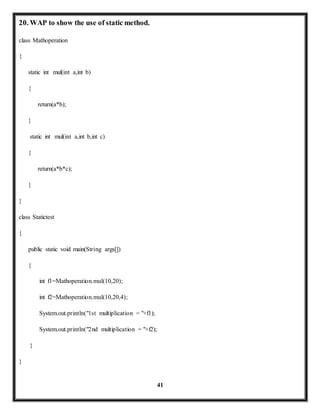 41 
20. WAP to show the use of static method. 
class Mathoperation 
{ 
static int mul(int a,int b) 
{ 
return(a*b); 
} 
static int mul(int a,int b,int c) 
{ 
return(a*b*c); 
} 
} 
class Statictest 
{ 
public static void main(String args[]) 
{ 
int f1=Mathoperation.mul(10,20); 
int f2=Mathoperation.mul(10,20,4); 
System.out.println("1st multiplication = "+f1); 
System.out.println("2nd multiplication = "+f2); 
} 
} 
 