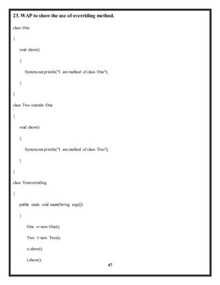 23. WAP to show the use of overriding method. 
47 
class One 
{ 
void show() 
{ 
System.out.println("I am method of class One"); 
} 
} 
class Two extends One 
{ 
void show() 
{ 
System.out.println("I am method of class Two"); 
} 
} 
class Testoverriding 
{ 
public static void main(String args[]) 
{ 
One o=new One(); 
Two t=new Two(); 
o.show(); 
t.show(); 
 