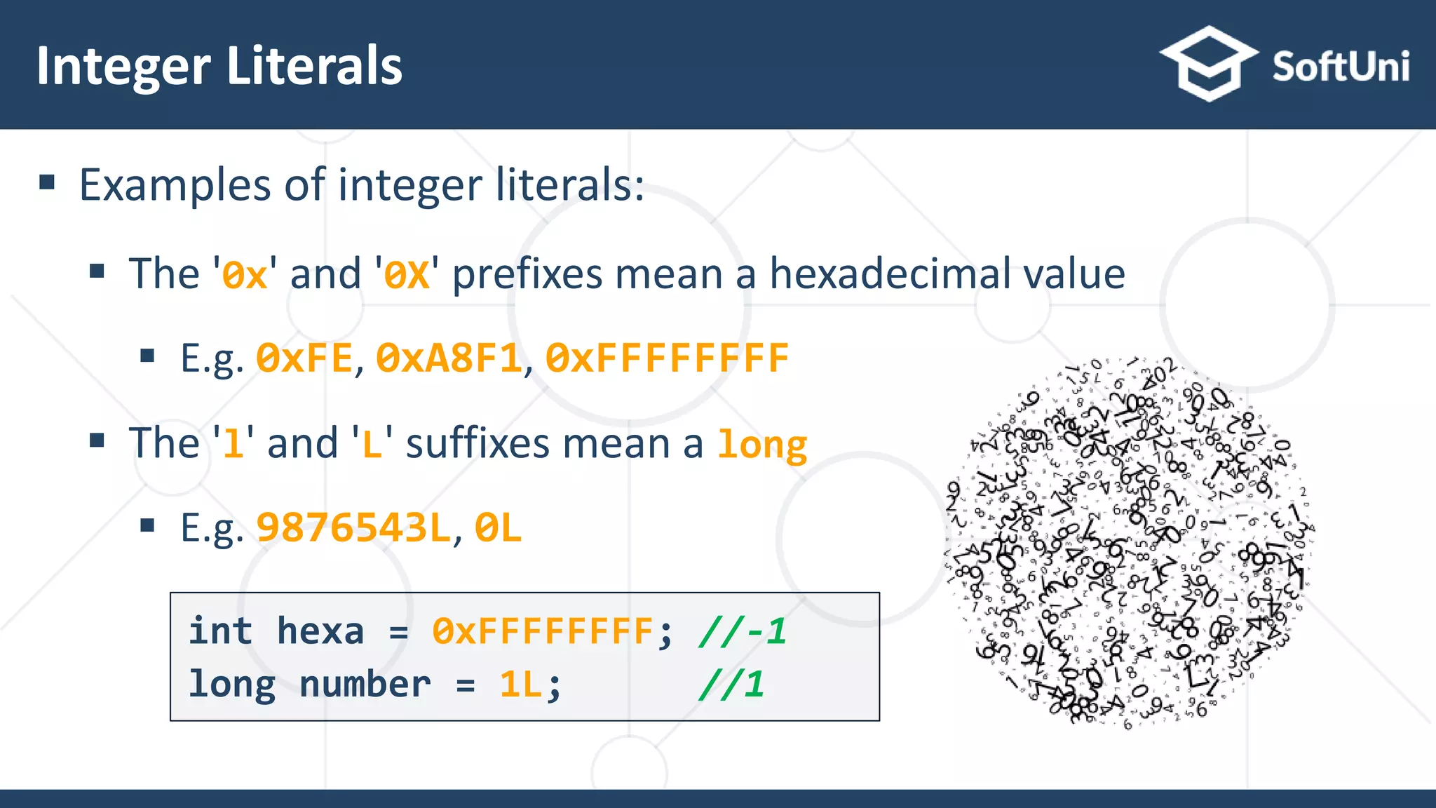  Examples of integer literals:  The '0x' and '0X' prefixes mean a hexadecimal value  E.g. 0xFE, 0xA8F1, 0xFFFFFFFF  The 'l' and 'L' suffixes mean a long  E.g. 9876543L, 0L Integer Literals 2 1 int hexa = 0xFFFFFFFF; //-1 long number = 1L; //1 