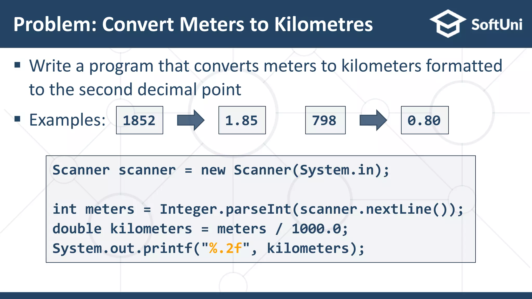  Write a program that converts meters to kilometers formatted to the second decimal point  Examples: Problem: Convert Meters to Kilometres 22 1852 1.85 798 0.80 Scanner scanner = new Scanner(System.in); int meters = Integer.parseInt(scanner.nextLine()); double kilometers = meters / 1000.0; System.out.printf("%.2f", kilometers); 