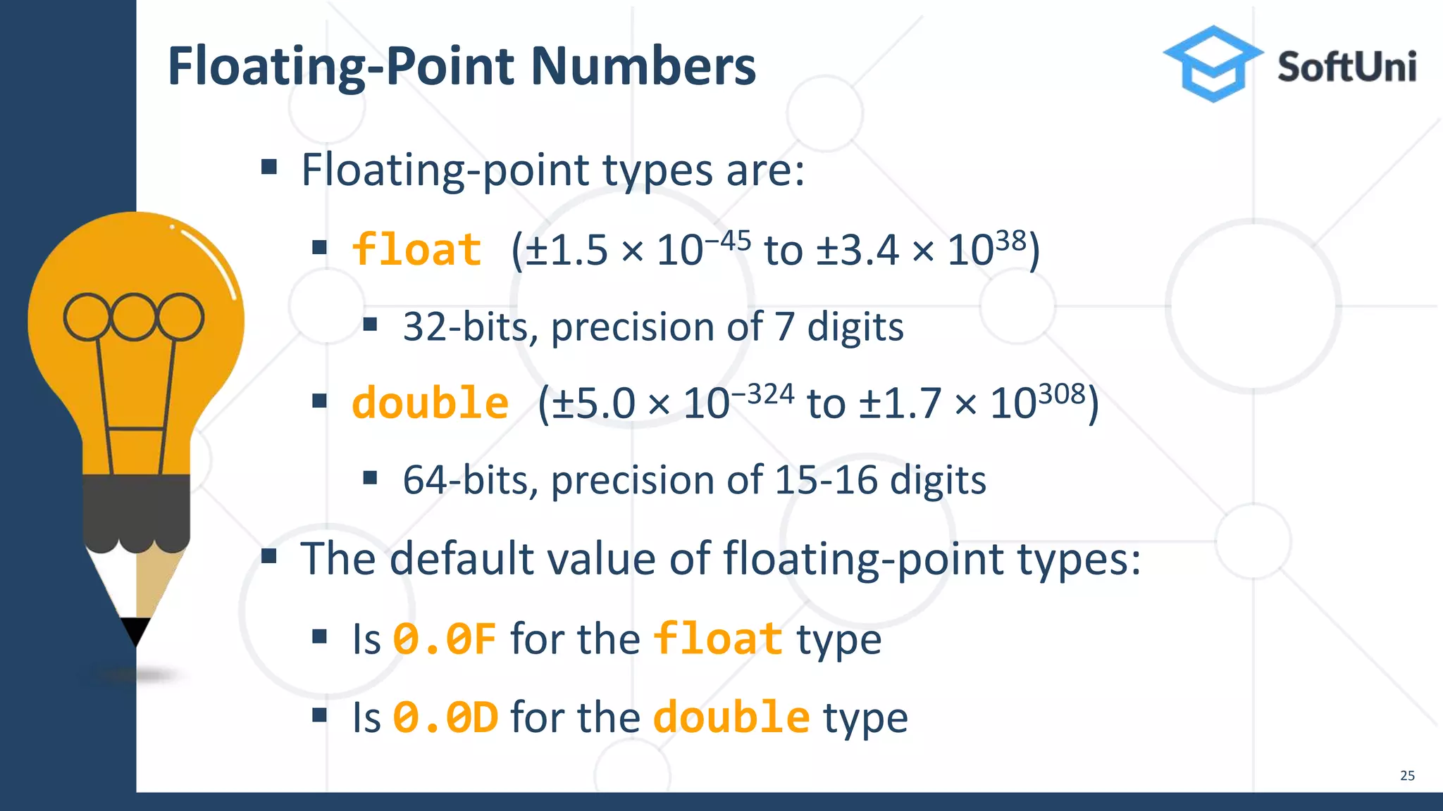  Floating-point types are:  float (±1.5 × 10−45 to ±3.4 × 1038)  32-bits, precision of 7 digits  double (±5.0 × 10−324 to ±1.7 × 10308)  64-bits, precision of 15-16 digits  The default value of floating-point types:  Is 0.0F for the float type  Is 0.0D for the double type Floating-Point Numbers 25 