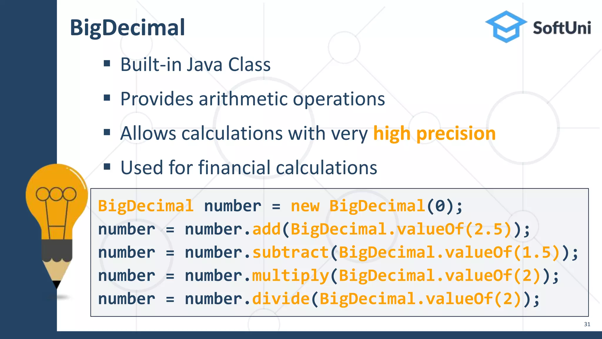 BigDecimal  Built-in Java Class  Provides arithmetic operations  Allows calculations with very high precision  Used for financial calculations 31 BigDecimal number = new BigDecimal(0); number = number.add(BigDecimal.valueOf(2.5)); number = number.subtract(BigDecimal.valueOf(1.5)); number = number.multiply(BigDecimal.valueOf(2)); number = number.divide(BigDecimal.valueOf(2)); 