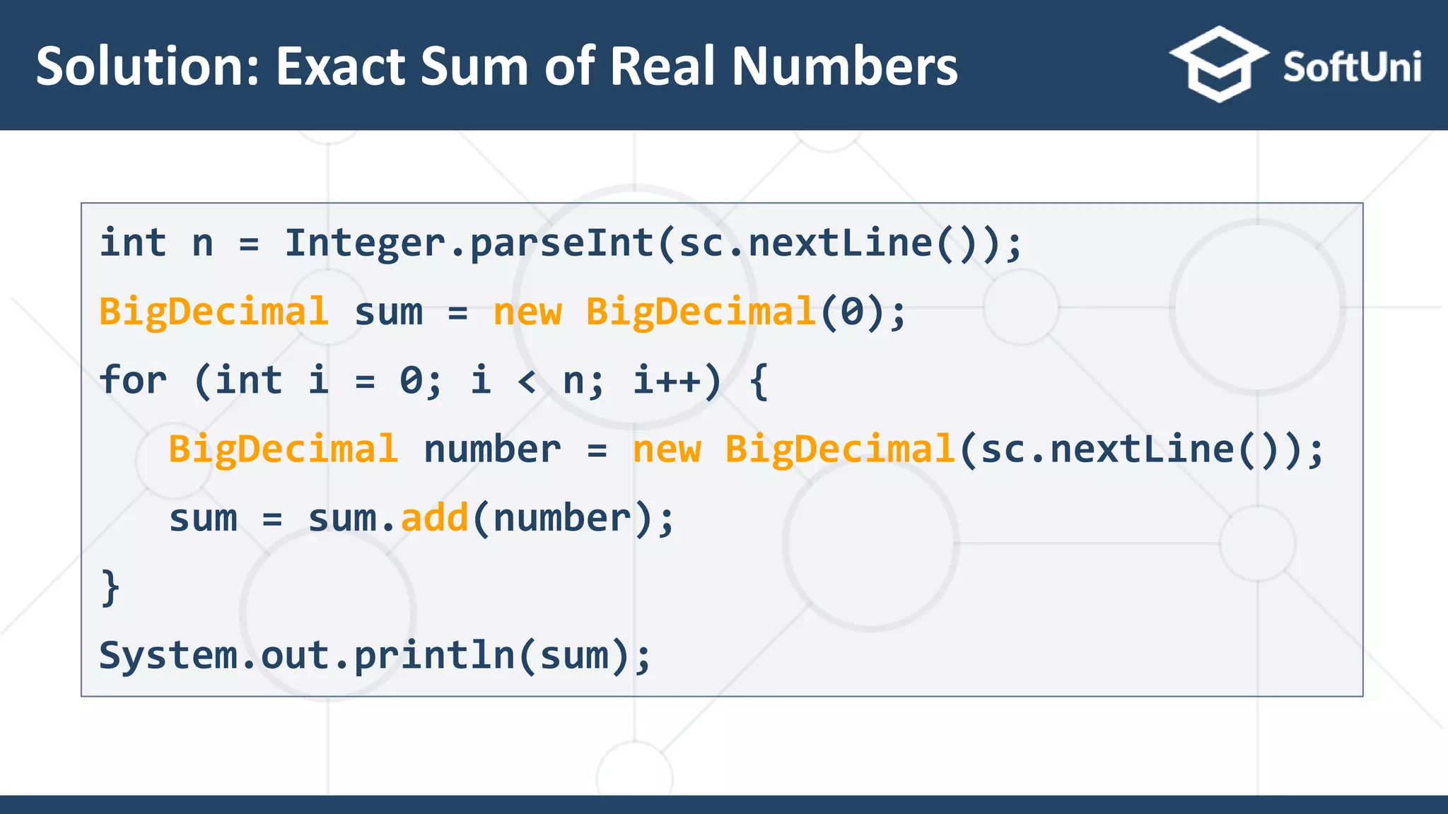 Solution: Exact Sum of Real Numbers 33 int n = Integer.parseInt(sc.nextLine()); BigDecimal sum = new BigDecimal(0); for (int i = 0; i < n; i++) { BigDecimal number = new BigDecimal(sc.nextLine()); sum = sum.add(number); } System.out.println(sum); 