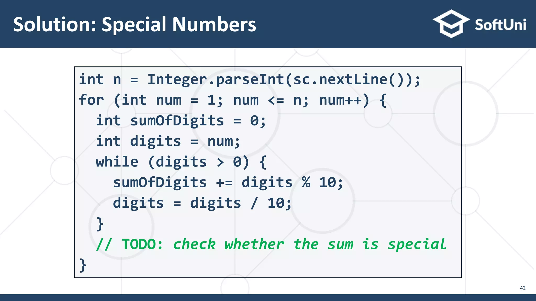 Solution: Special Numbers 42 int n = Integer.parseInt(sc.nextLine()); for (int num = 1; num <= n; num++) { int sumOfDigits = 0; int digits = num; while (digits > 0) { sumOfDigits += digits % 10; digits = digits / 10; } // TODO: check whether the sum is special } 