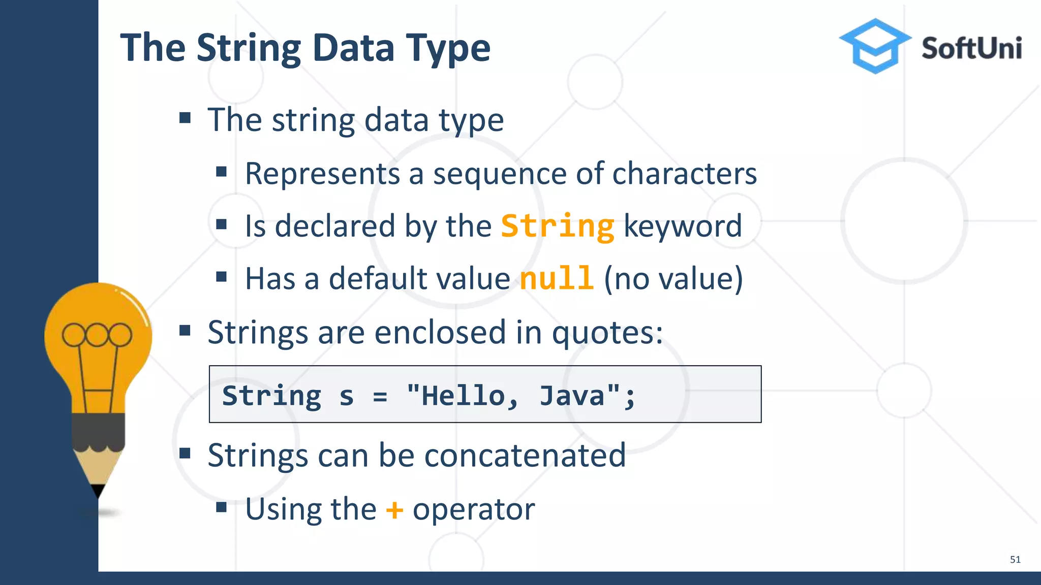 The String Data Type  The string data type  Represents a sequence of characters  Is declared by the String keyword  Has a default value null (no value)  Strings are enclosed in quotes:  Strings can be concatenated  Using the + operator 51 String s = "Hello, Java"; 