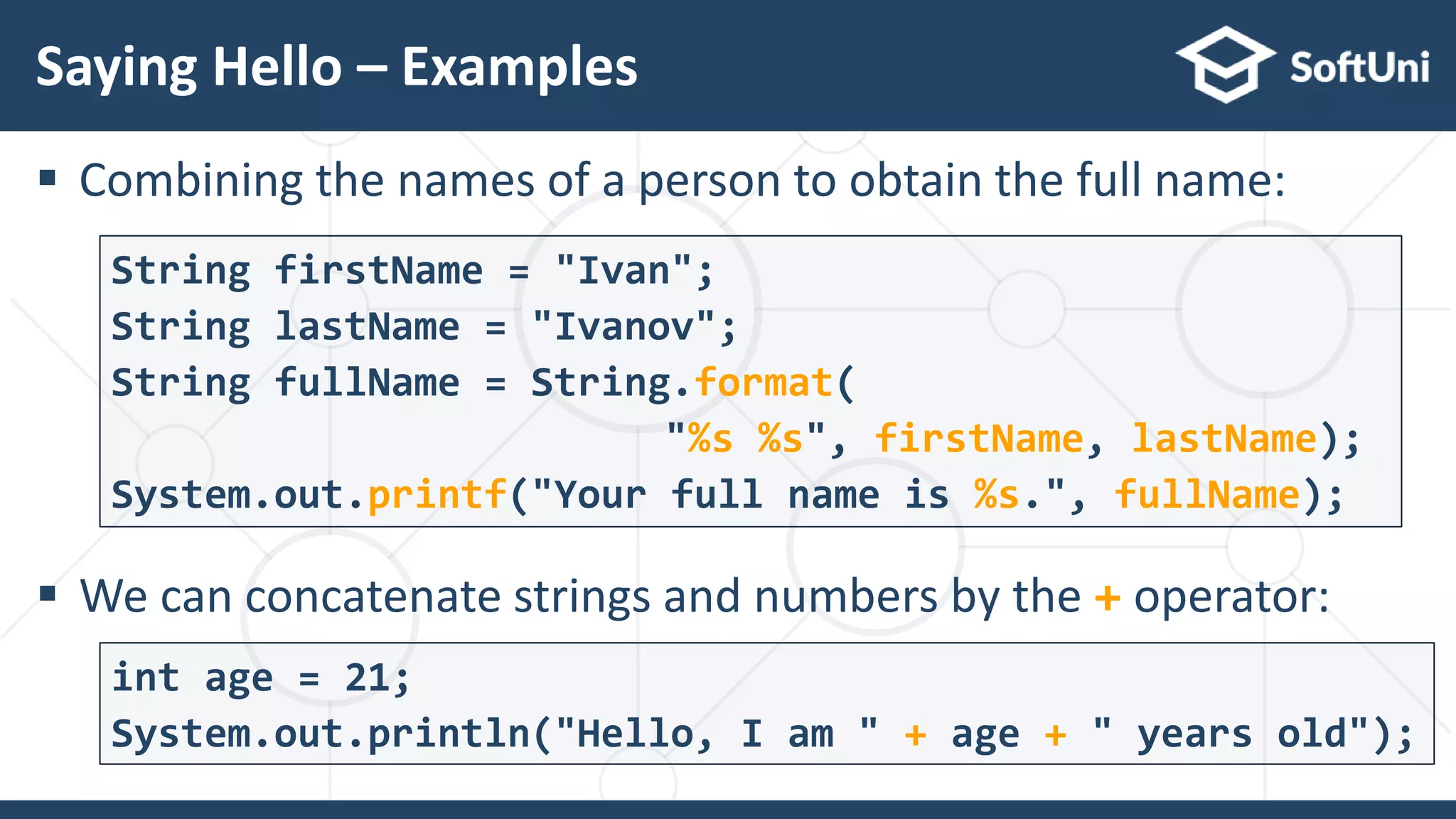  Combining the names of a person to obtain the full name:  We can concatenate strings and numbers by the + operator: Saying Hello – Examples 5 3 String firstName = "Ivan"; String lastName = "Ivanov"; String fullName = String.format( "%s %s", firstName, lastName); System.out.printf("Your full name is %s.", fullName); int age = 21; System.out.println("Hello, I am " + age + " years old"); 