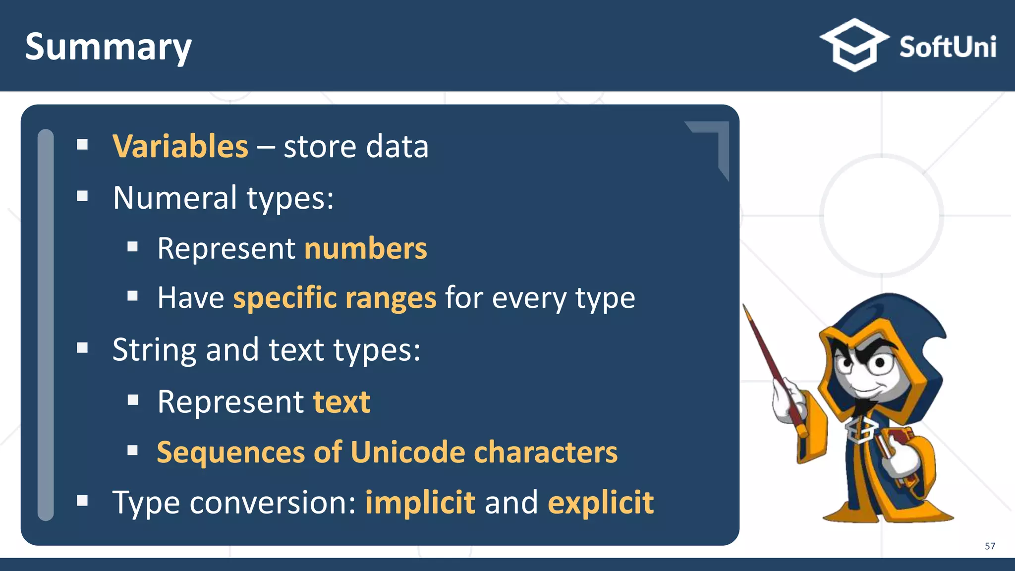  …  …  … Summary 57  Variables – store data  Numeral types:  Represent numbers  Have specific ranges for every type  String and text types:  Represent text  Sequences of Unicode characters  Type conversion: implicit and explicit 