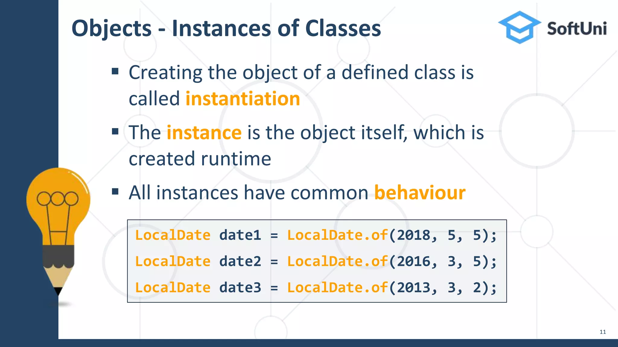Objects - Instances of Classes
 Creating the object of a defined class is
called instantiation
 The instance is the object itself, which is
created runtime
 All instances have common behaviour
11
LocalDate date1 = LocalDate.of(2018, 5, 5);
LocalDate date2 = LocalDate.of(2016, 3, 5);
LocalDate date3 = LocalDate.of(2013, 3, 2);
 