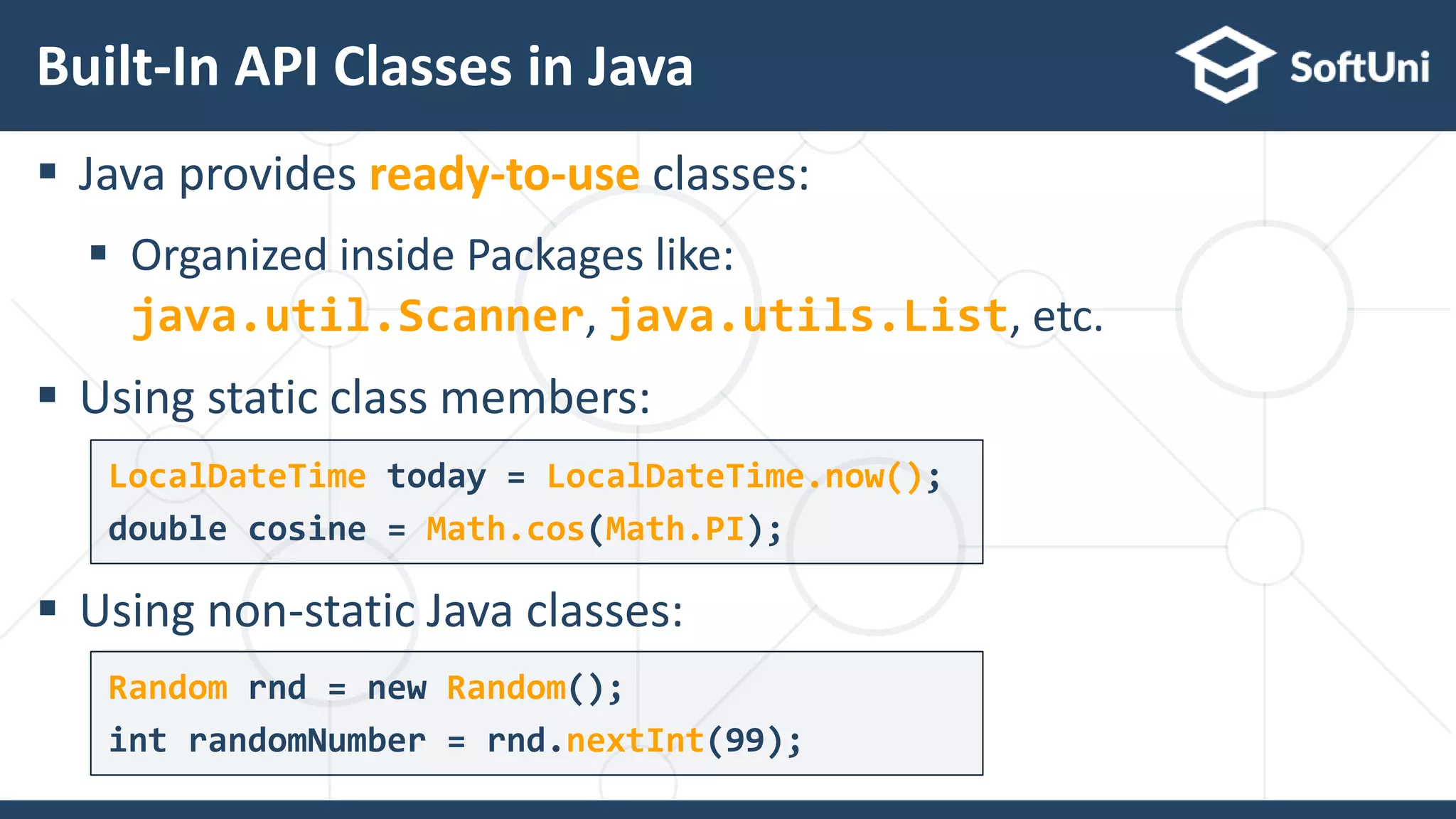  Java provides ready-to-use classes:
 Organized inside Packages like:
java.util.Scanner, java.utils.List, etc.
 Using static class members:
 Using non-static Java classes:
Built-In API Classes in Java
14
LocalDateTime today = LocalDateTime.now();
double cosine = Math.cos(Math.PI);
Random rnd = new Random();
int randomNumber = rnd.nextInt(99);
 