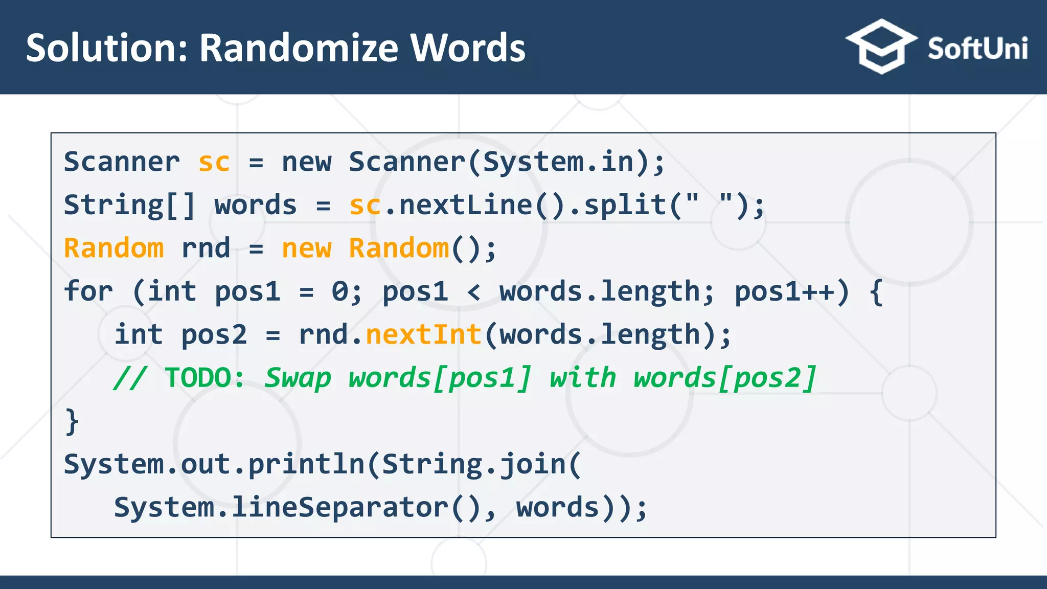 Solution: Randomize Words
16
Scanner sc = new Scanner(System.in);
String[] words = sc.nextLine().split(" ");
Random rnd = new Random();
for (int pos1 = 0; pos1 < words.length; pos1++) {
int pos2 = rnd.nextInt(words.length);
// TODO: Swap words[pos1] with words[pos2]
}
System.out.println(String.join(
System.lineSeparator(), words));
 