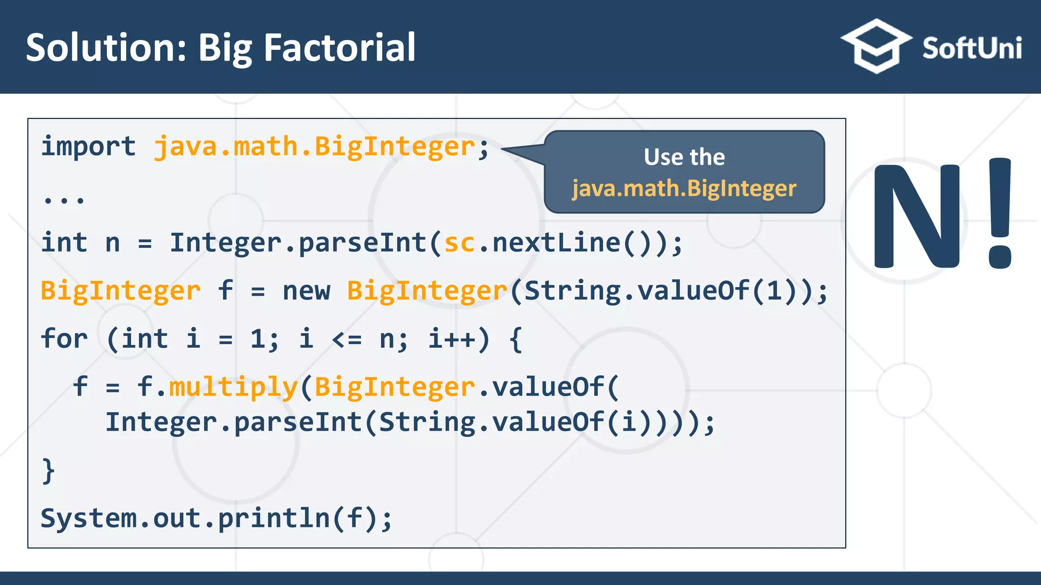 Solution: Big Factorial
18
import java.math.BigInteger;
...
int n = Integer.parseInt(sc.nextLine());
BigInteger f = new BigInteger(String.valueOf(1));
for (int i = 1; i <= n; i++) {
f = f.multiply(BigInteger.valueOf(
Integer.parseInt(String.valueOf(i))));
}
System.out.println(f);
Use the
java.math.BigInteger
N!
 