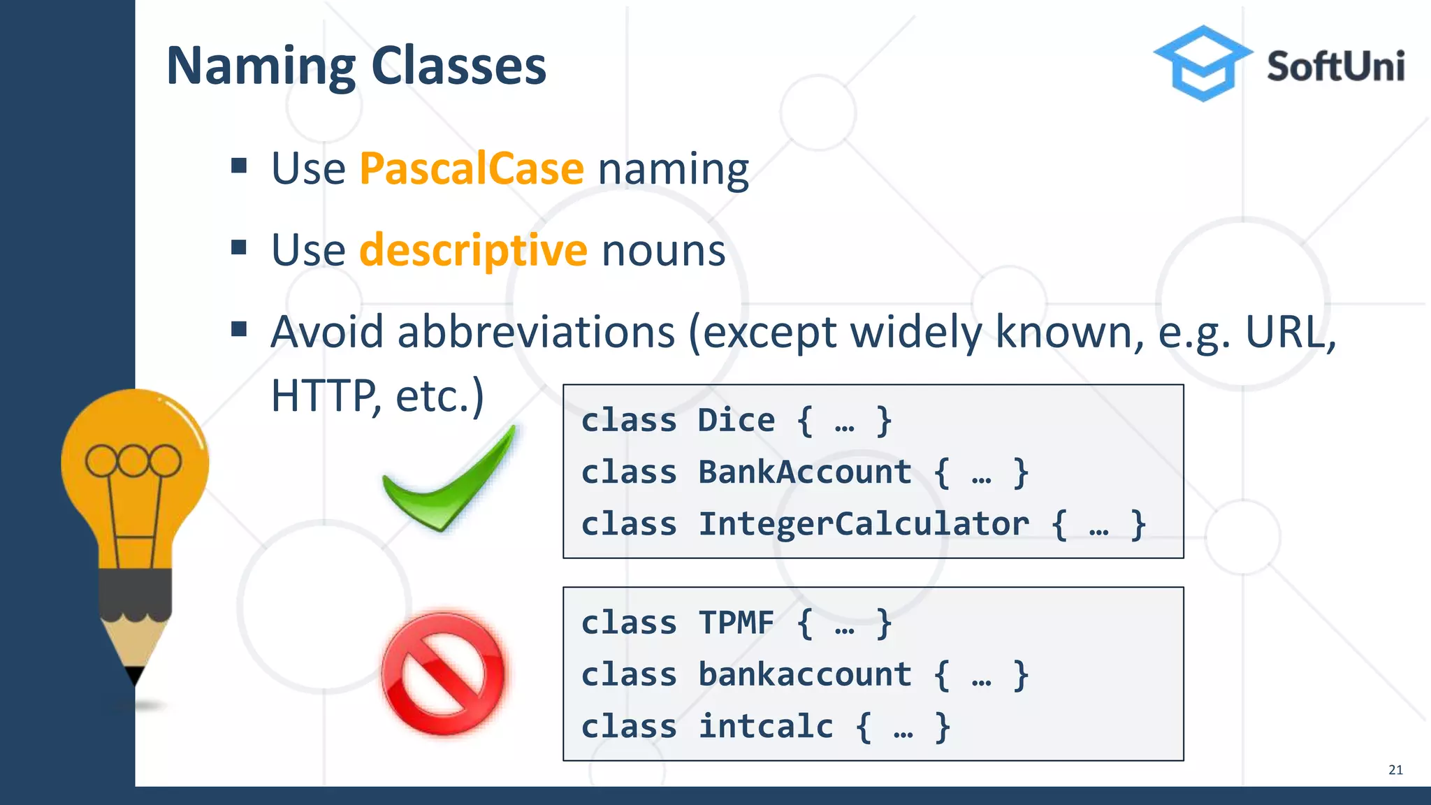 Naming Classes
 Use PascalCase naming
 Use descriptive nouns
 Avoid abbreviations (except widely known, e.g. URL,
HTTP, etc.)
21
class Dice { … }
class BankAccount { … }
class IntegerCalculator { … }
class TPMF { … }
class bankaccount { … }
class intcalc { … }
 