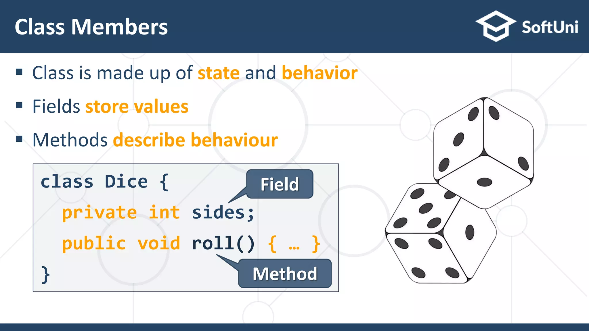  Class is made up of state and behavior
 Fields store values
 Methods describe behaviour
Class Members
22
class Dice {
private int sides;
public void roll() { … }
}
Field
Method
 