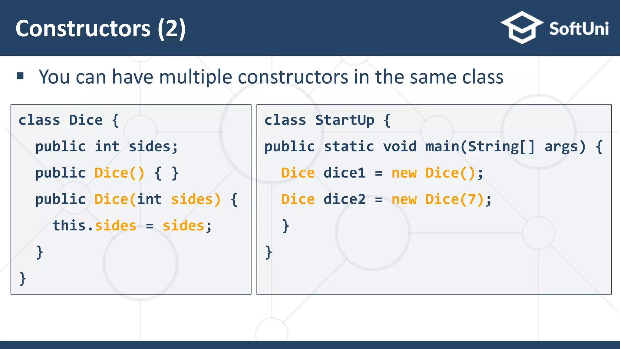  You can have multiple constructors in the same class
Constructors (2)
27
class Dice {
public int sides;
public Dice() { }
public Dice(int sides) {
this.sides = sides;
}
}
class StartUp {
public static void main(String[] args) {
Dice dice1 = new Dice();
Dice dice2 = new Dice(7);
}
}
 
