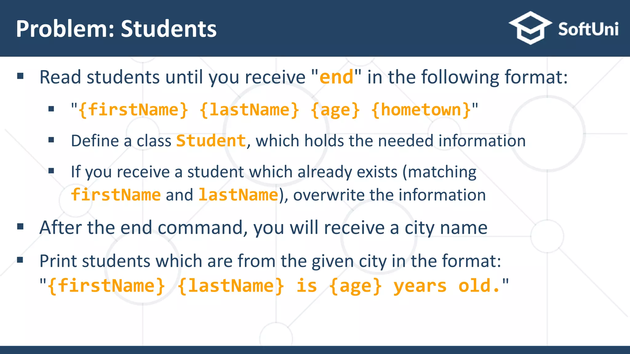  Read students until you receive "end" in the following format:
 "{firstName} {lastName} {age} {hometown}"
 Define a class Student, which holds the needed information
 If you receive a student which already exists (matching
firstName and lastName), overwrite the information
 After the end command, you will receive a city name
 Print students which are from the given city in the format:
"{firstName} {lastName} is {age} years old."
Problem: Students
28
 