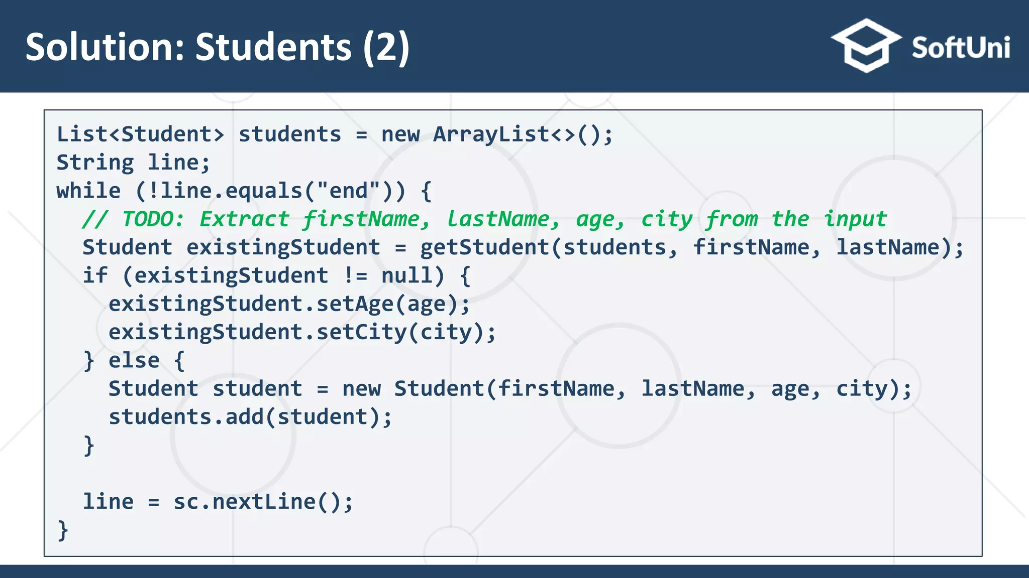 Solution: Students (2)
30
List<Student> students = new ArrayList<>();
String line;
while (!line.equals("end")) {
// TODO: Extract firstName, lastName, age, city from the input
Student existingStudent = getStudent(students, firstName, lastName);
if (existingStudent != null) {
existingStudent.setAge(age);
existingStudent.setCity(city);
} else {
Student student = new Student(firstName, lastName, age, city);
students.add(student);
}
line = sc.nextLine();
}
 