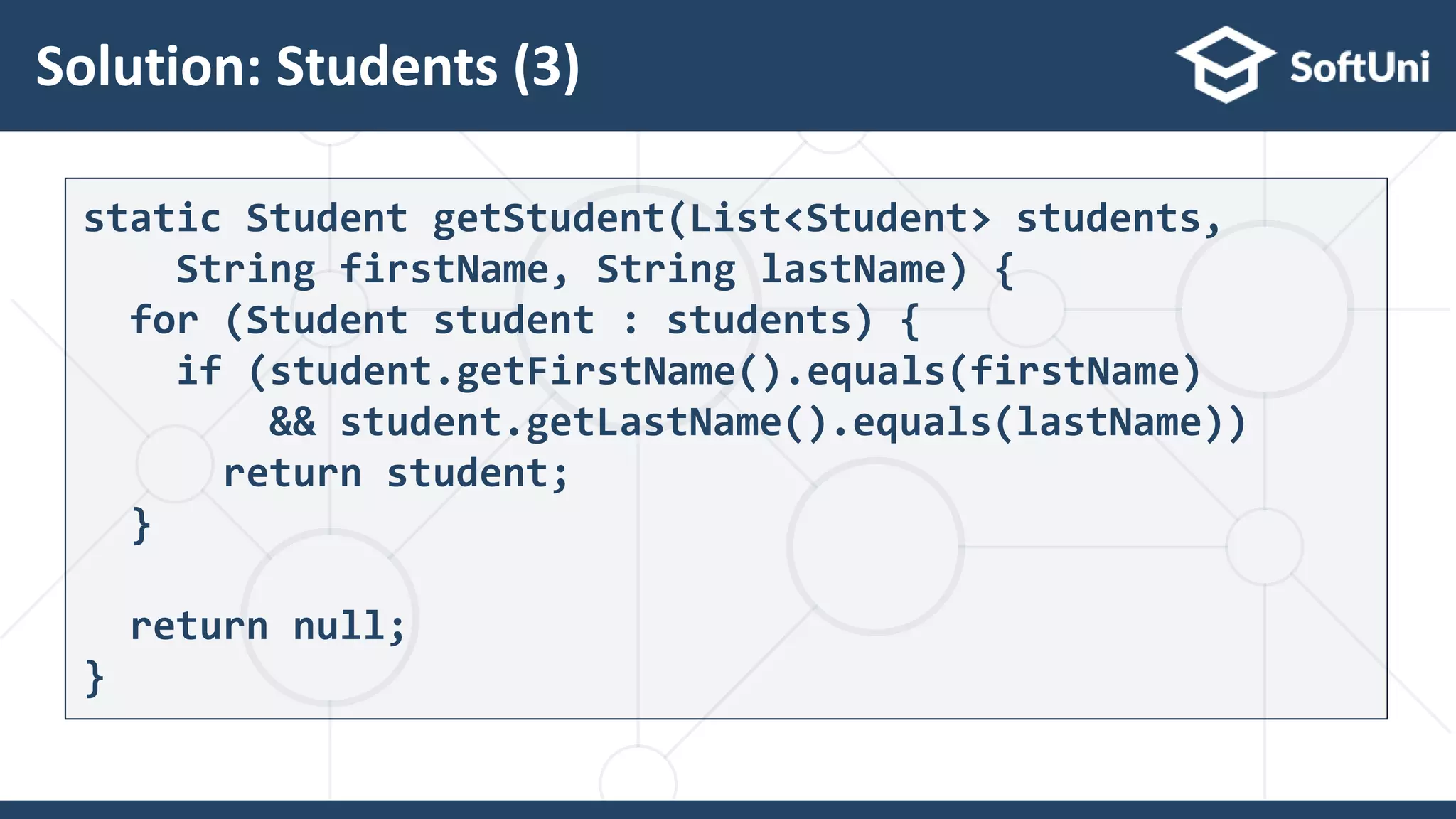 Solution: Students (3)
31
static Student getStudent(List<Student> students,
String firstName, String lastName) {
for (Student student : students) {
if (student.getFirstName().equals(firstName)
&& student.getLastName().equals(lastName))
return student;
}
return null;
}
 