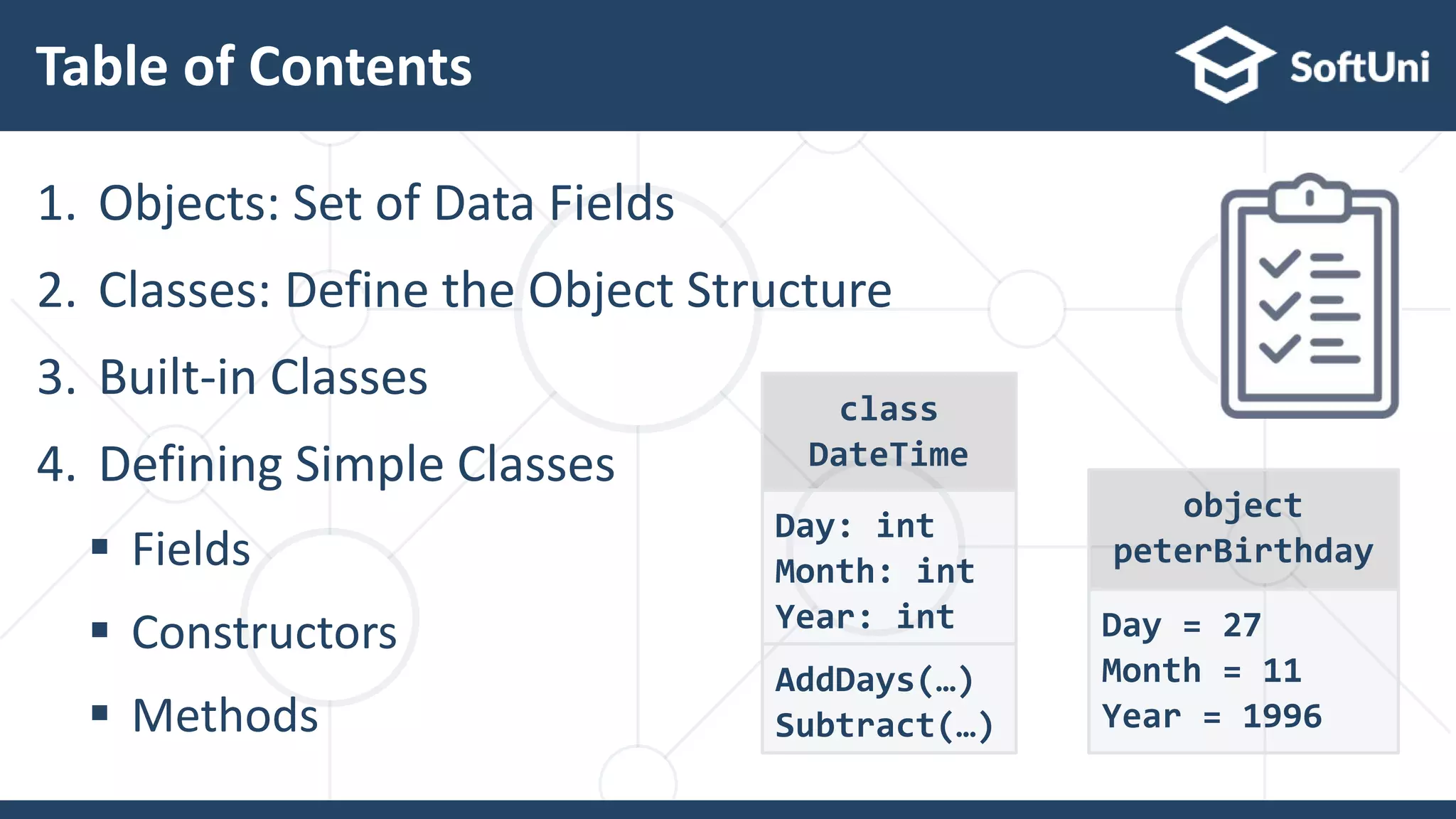 Table of Contents
1. Objects: Set of Data Fields
2. Classes: Define the Object Structure
3. Built-in Classes
4. Defining Simple Classes
 Fields
 Constructors
 Methods
class
DateTime
Day: int
Month: int
Year: int
AddDays(…)
Subtract(…)
object
peterBirthday
Day = 27
Month = 11
Year = 1996
 