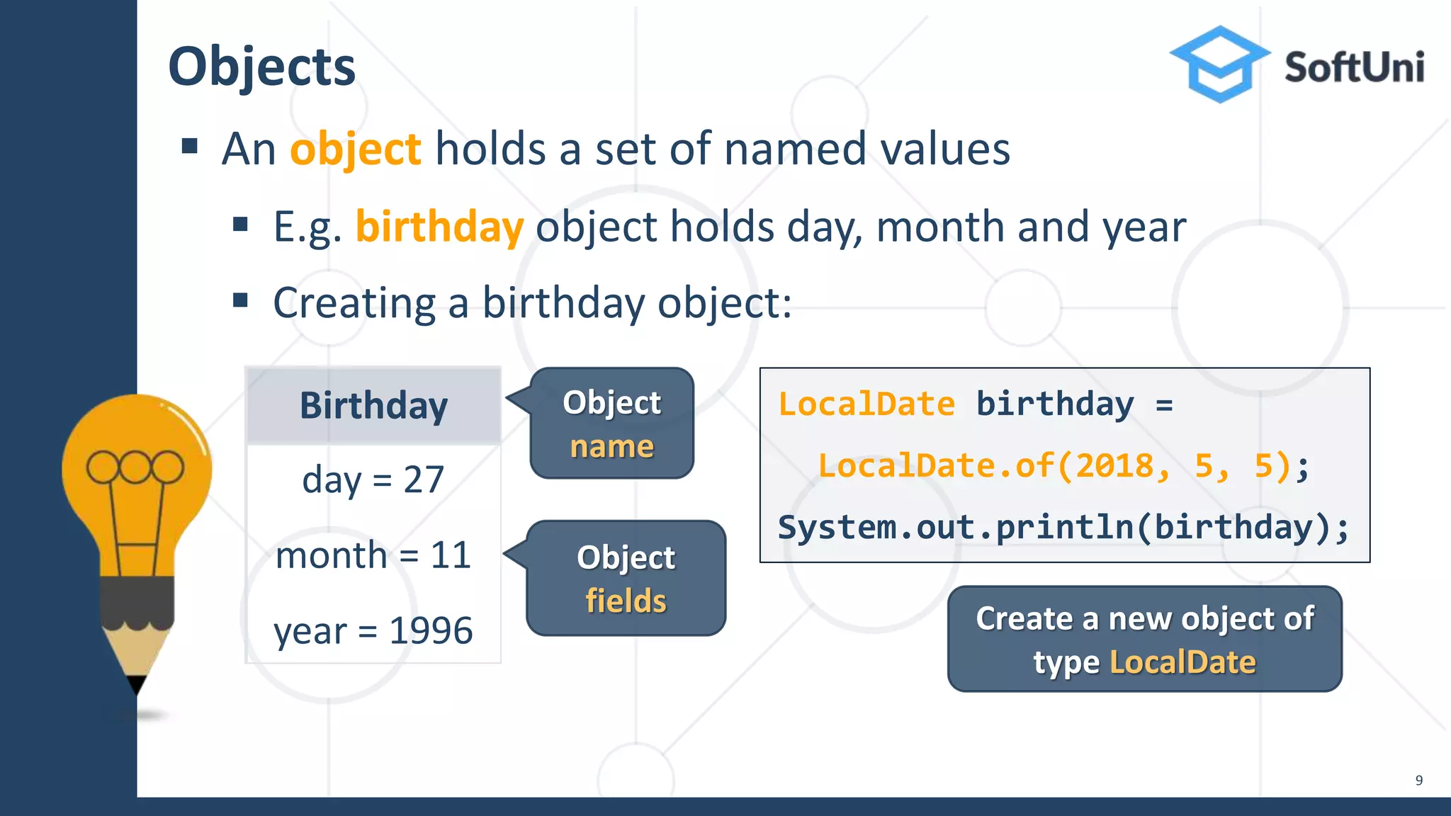 Objects
 An object holds a set of named values
 E.g. birthday object holds day, month and year
 Creating a birthday object:
9
Birthday
day = 27
month = 11
year = 1996
LocalDate birthday =
LocalDate.of(2018, 5, 5);
System.out.println(birthday);
Create a new object of
type LocalDate
Object
fields
Object
name
 