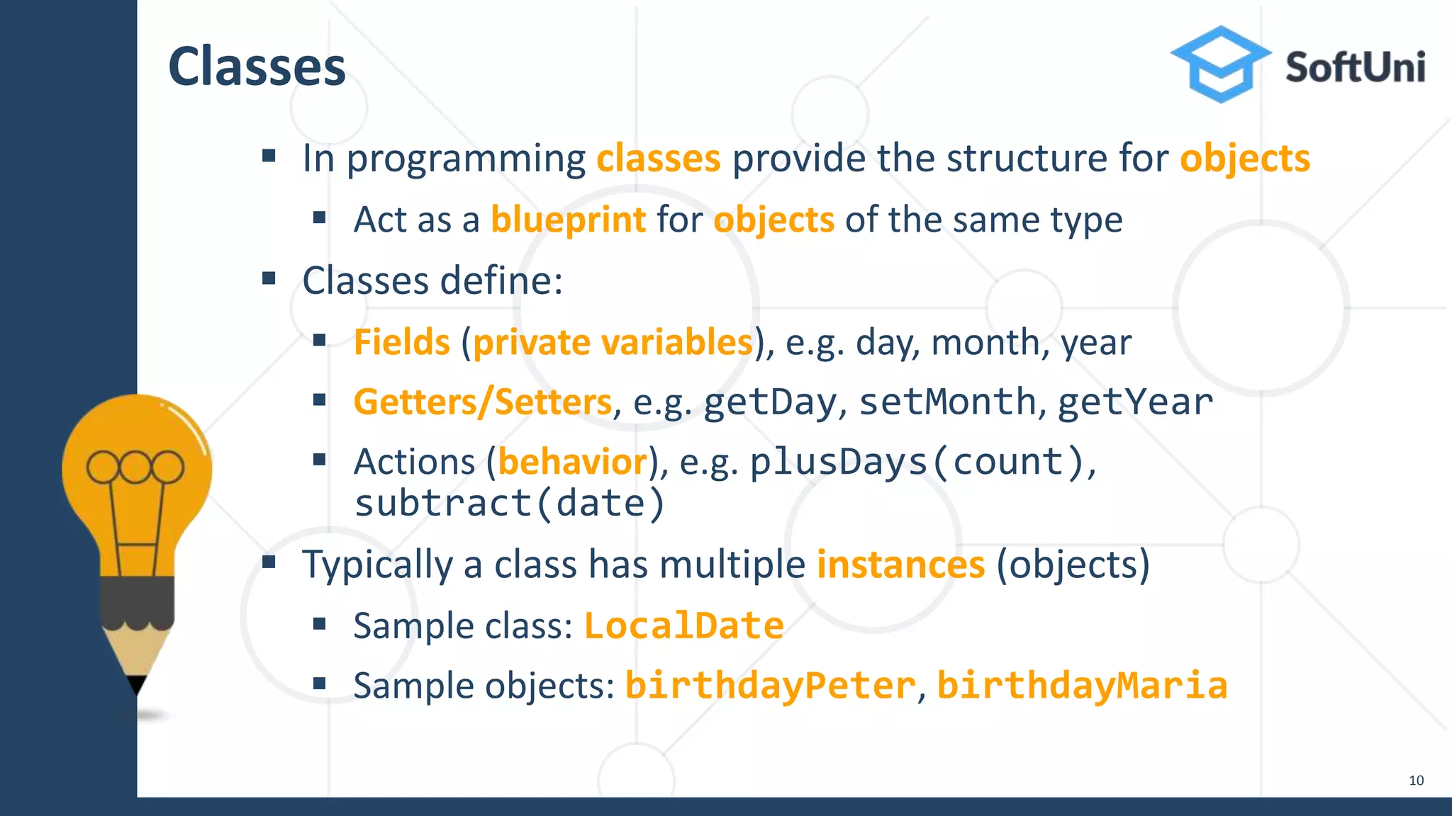 Classes
 In programming classes provide the structure for objects
 Act as a blueprint for objects of the same type
 Classes define:
 Fields (private variables), e.g. day, month, year
 Getters/Setters, e.g. getDay, setMonth, getYear
 Actions (behavior), e.g. plusDays(count),
subtract(date)
 Typically a class has multiple instances (objects)
 Sample class: LocalDate
 Sample objects: birthdayPeter, birthdayMaria
10
 