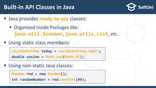  Java provides ready-to-use classes:
 Organized inside Packages like:
java.util.Scanner, java.utils.List, etc.
 Using static class members:
 Using non-static Java classes:
Built-In API Classes in Java
14
LocalDateTime today = LocalDateTime.now();
double cosine = Math.cos(Math.PI);
Random rnd = new Random();
int randomNumber = rnd.nextInt(99);
 