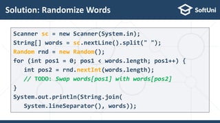 Solution: Randomize Words
16
Scanner sc = new Scanner(System.in);
String[] words = sc.nextLine().split(" ");
Random rnd = new Random();
for (int pos1 = 0; pos1 < words.length; pos1++) {
int pos2 = rnd.nextInt(words.length);
// TODO: Swap words[pos1] with words[pos2]
}
System.out.println(String.join(
System.lineSeparator(), words));
 