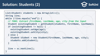 Solution: Students (2)
30
List<Student> students = new ArrayList<>();
String line;
while (!line.equals("end")) {
// TODO: Extract firstName, lastName, age, city from the input
Student existingStudent = getStudent(students, firstName, lastName);
if (existingStudent != null) {
existingStudent.setAge(age);
existingStudent.setCity(city);
} else {
Student student = new Student(firstName, lastName, age, city);
students.add(student);
}
line = sc.nextLine();
}
 
