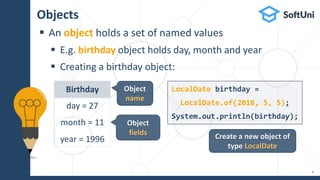 Objects
 An object holds a set of named values
 E.g. birthday object holds day, month and year
 Creating a birthday object:
9
Birthday
day = 27
month = 11
year = 1996
LocalDate birthday =
LocalDate.of(2018, 5, 5);
System.out.println(birthday);
Create a new object of
type LocalDate
Object
fields
Object
name
 