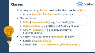 Classes
 In programming classes provide the structure for objects
 Act as a blueprint for objects of the same type
 Classes define:
 Fields (private variables), e.g. day, month, year
 Getters/Setters, e.g. getDay, setMonth, getYear
 Actions (behavior), e.g. plusDays(count),
subtract(date)
 Typically a class has multiple instances (objects)
 Sample class: LocalDate
 Sample objects: birthdayPeter, birthdayMaria
10
 